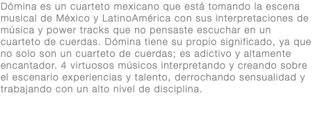 Dómina es un cuarteto mexicano que está tomando la escena musical de México y LatinoAmérica con sus interpretaciones de música y power tracks que no pensaste escuchar en un cuarteto de cuerdas. Dómina tiene su propio significado, ya que no solo son un cuarteto de cuerdas; es adictivo y altamente encantador. 4 virtuosos músicos interpretando y creando sobre el escenario experiencias y talento, derrochando sensualidad y trabajando con un alto nivel de disciplina.