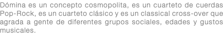 Dómina es un concepto cosmopolita, es un cuarteto de cuerdas Pop-Rock, es un cuarteto clásico y es un classical cross-over que agrada a gente de diferentes grupos sociales, edades y gustos musicales.