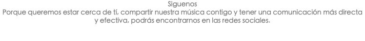 Siguenos Porque queremos estar cerca de tí, compartir nuestra música contigo y tener una comunicación más directa y efectiva, podrás encontrarnos en las redes sociales. 